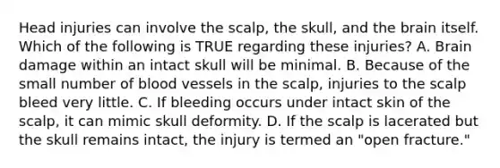 Head injuries can involve the​ scalp, the​ skull, and the brain itself. Which of the following is TRUE regarding these​ injuries? A. Brain damage within an intact skull will be minimal. B. Because of the small number of blood vessels in the​ scalp, injuries to the scalp bleed very little. C. If bleeding occurs under intact skin of the​ scalp, it can mimic skull deformity. D. If the scalp is lacerated but the skull remains​ intact, the injury is termed an​ "open fracture."