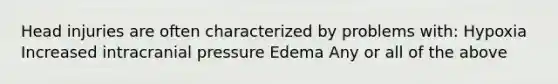 Head injuries are often characterized by problems with: Hypoxia Increased intracranial pressure Edema Any or all of the above