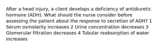 After a head injury, a client develops a deficiency of antidiuretic hormone (ADH). What should the nurse consider before assessing the patient about the response to secretion of ADH? 1 Serum osmolarity increases 2 Urine concentration decreases 3 Glomerular filtration decreases 4 Tubular reabsorption of water increases