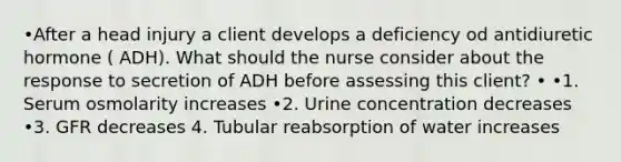 •After a head injury a client develops a deficiency od antidiuretic hormone ( ADH). What should the nurse consider about the response to secretion of ADH before assessing this client? • •1. Serum osmolarity increases •2. Urine concentration decreases •3. GFR decreases 4. Tubular reabsorption of water increases