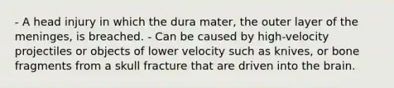 - A head injury in which the dura mater, the outer layer of the meninges, is breached. - Can be caused by high-velocity projectiles or objects of lower velocity such as knives, or bone fragments from a skull fracture that are driven into the brain.