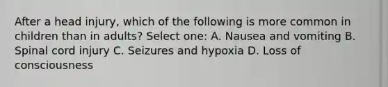 After a head injury, which of the following is more common in children than in adults? Select one: A. Nausea and vomiting B. Spinal cord injury C. Seizures and hypoxia D. Loss of consciousness