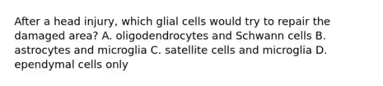 After a head injury, which glial cells would try to repair the damaged area? A. oligodendrocytes and Schwann cells B. astrocytes and microglia C. satellite cells and microglia D. ependymal cells only