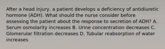 After a head injury, a patient develops a deficiency of antidiuretic hormone (ADH). What should the nurse consider before assessing the patient about the response to secretion of ADH? A. Serum osmolarity increases B. Urine concentration decreases C. Glomerular filtration decreases D. Tubular reabsorption of water increases