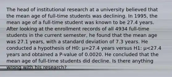 The head of institutional research at a university believed that the mean age of​ full-time students was declining. In​ 1995, the mean age of a​ full-time student was known to be 27.4 years. After looking at the enrollment records of all 4934​ full-time students in the current​ semester, he found that the mean age was 27.1​ years, with a <a href='https://www.questionai.com/knowledge/kqGUr1Cldy-standard-deviation' class='anchor-knowledge'>standard deviation</a> of 7.3 years. He conducted a hypothesis of H0​: μ=27.4 years versus H1​: μ<27.4 years and obtained a​ P-value of 0.0020. He concluded that the mean age of​ full-time students did decline. Is there anything wrong with his​ research?