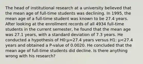 The head of institutional research at a university believed that the mean age of​ full-time students was declining. In​ 1995, the mean age of a​ full-time student was known to be 27.4 years. After looking at the enrollment records of all 4934​ full-time students in the current​ semester, he found that the mean age was 27.1​ years, with a <a href='https://www.questionai.com/knowledge/kqGUr1Cldy-standard-deviation' class='anchor-knowledge'>standard deviation</a> of 7.3 years. He conducted a hypothesis of H0​:μ=27.4 years versus H1​: μ<27.4 years and obtained a​ P-value of 0.0020. He concluded that the mean age of​ full-time students did decline. Is there anything wrong with his​ research?