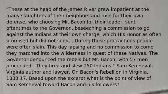 "These at the head of the James River grew impatient at the many slaughters of their neighbors and rose for their own defense, who choosing Mr. Bacon for their leader, sent oftentimes to the Governor...beseeching a commission to go against the Indians at their own charge; which His Honor as often promised but did not send....During these protractions people were often slain. This day lapsing and no commission to come they marched into the wilderness in quest of these Natives. The Governor denounced the rebels but Mr. Bacon, with 57 men proceeded...They fired and slew 150 Indians." Sam Kercheval, Virginia author and lawyer, On Bacon's Rebellion in Virginia, 1833 17. Based upon the excerpt what is the point of view of Sam Kercheval toward Bacon and his followers?