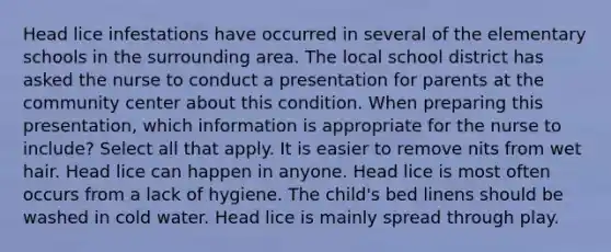 Head lice infestations have occurred in several of the elementary schools in the surrounding area. The local school district has asked the nurse to conduct a presentation for parents at the community center about this condition. When preparing this presentation, which information is appropriate for the nurse to include? Select all that apply. It is easier to remove nits from wet hair. Head lice can happen in anyone. Head lice is most often occurs from a lack of hygiene. The child's bed linens should be washed in cold water. Head lice is mainly spread through play.