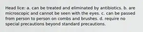 Head lice: a. can be treated and eliminated by antibiotics. b. are microscopic and cannot be seen with the eyes. c. can be passed from person to person on combs and brushes. d. require no special precautions beyond standard precautions.