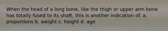 When the head of a long bone, like the thigh or upper arm bone has totally fused to its shaft, this is another indication of: a. proportions b. weight c. height d. age