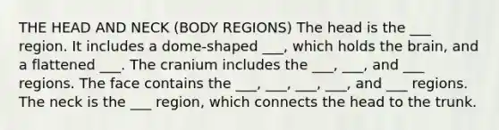 THE HEAD AND NECK (BODY REGIONS) The head is the ___ region. It includes a dome-shaped ___, which holds <a href='https://www.questionai.com/knowledge/kLMtJeqKp6-the-brain' class='anchor-knowledge'>the brain</a>, and a flattened ___. The cranium includes the ___, ___, and ___ regions. The face contains the ___, ___, ___, ___, and ___ regions. The neck is the ___ region, which connects the head to the trunk.