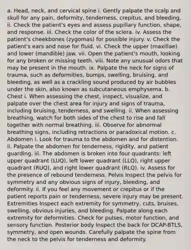 a. Head, neck, and cervical spine i. Gently palpate the scalp and skull for any pain, deformity, tenderness, crepitus, and bleeding. ii. Check the patient's eyes and assess pupillary function, shape, and response. iii. Check the color of the sclera. iv. Assess the patient's cheekbones (zygomas) for possible injury. v. Check the patient's ears and nose for fluid. vi. Check the upper (maxillae) and lower (mandible) jaw. vii. Open the patient's mouth, looking for any broken or missing teeth. viii. Note any unusual odors that may be present in the mouth. ix. Palpate the neck for signs of trauma, such as deformities, bumps, swelling, bruising, and bleeding, as well as a crackling sound produced by air bubbles under the skin, also known as subcutaneous emphysema. b. Chest i. When assessing the chest, inspect, visualize, and palpate over the chest area for injury and signs of trauma, including bruising, tenderness, and swelling. ii. When assessing breathing, watch for both sides of the chest to rise and fall together with normal breathing. iii. Observe for abnormal breathing signs, including retractions or paradoxical motion. c. Abdomen i. Look for trauma to the abdomen and for distention. ii. Palpate the abdomen for tenderness, rigidity, and patient guarding. iii. The abdomen is broken into four quadrants: left upper quadrant (LUQ), left lower quadrant (LLQ), right upper quadrant (RUQ), and right lower quadrant (RLQ). iv. Assess for the presence of rebound tenderness. Pelvis Inspect the pelvis for symmetry and any obvious signs of injury, bleeding, and deformity. ii. If you feel any movement or crepitus or if the patient reports pain or tenderness, severe injury may be present. Extremities Inspect each extremity for symmetry, cuts, bruises, swelling, obvious injuries, and bleeding. Palpate along each extremity for deformities. Check for pulses, motor function, and sensory function. Posterior body Inspect the back for DCAP-BTLS, symmetry, and open wounds. Carefully palpate the spine from the neck to the pelvis for tenderness and deformity.