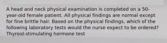 A head and neck physical examination is completed on a 50-year-old female patient. All physical findings are normal except for fine brittle hair. Based on the physical findings, which of the following laboratory tests would the nurse expect to be ordered? Thyroid-stimulating hormone test