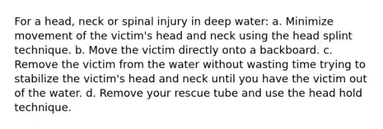 For a head, neck or spinal injury in deep water: a. Minimize movement of the victim's head and neck using the head splint technique. b. Move the victim directly onto a backboard. c. Remove the victim from the water without wasting time trying to stabilize the victim's head and neck until you have the victim out of the water. d. Remove your rescue tube and use the head hold technique.