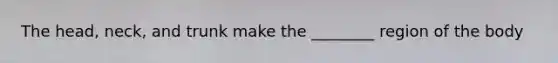 The head, neck, and trunk make the ________ region of the body