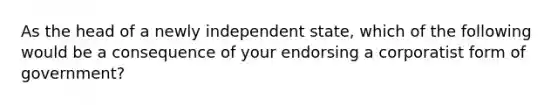 As the head of a newly independent state, which of the following would be a consequence of your endorsing a corporatist form of government?