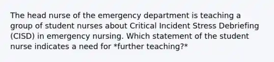 The head nurse of the emergency department is teaching a group of student nurses about Critical Incident Stress Debriefing (CISD) in emergency nursing. Which statement of the student nurse indicates a need for *further teaching?*