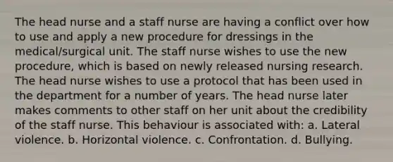 The head nurse and a staff nurse are having a conflict over how to use and apply a new procedure for dressings in the medical/surgical unit. The staff nurse wishes to use the new procedure, which is based on newly released nursing research. The head nurse wishes to use a protocol that has been used in the department for a number of years. The head nurse later makes comments to other staff on her unit about the credibility of the staff nurse. This behaviour is associated with: a. Lateral violence. b. Horizontal violence. c. Confrontation. d. Bullying.