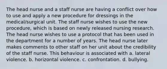 The head nurse and a staff nurse are having a conflict over how to use and apply a new procedure for dressings in the medical/surgical unit. The staff nurse wishes to use the new procedure, which is based on newly released nursing research. The head nurse wishes to use a protocol that has been used in the department for a number of years. The head nurse later makes comments to other staff on her unit about the credibility of the staff nurse. This behaviour is associated with a. lateral violence. b. horizontal violence. c. confrontation. d. bullying.