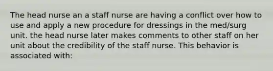 The head nurse an a staff nurse are having a conflict over how to use and apply a new procedure for dressings in the med/surg unit. the head nurse later makes comments to other staff on her unit about the credibility of the staff nurse. This behavior is associated with: