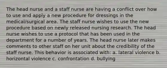 The head nurse and a staff nurse are having a conflict over how to use and apply a new procedure for dressings in the medical/surgical area. The staff nurse wishes to use the new procedure based on newly released nursing research. The head nurse wishes to use a protocol that has been used in the department for a number of years. The head nurse later makes comments to other staff on her unit about the credibility of the staff nurse. This behavior is associated with: a. lateral violence b. horizontal violence c. confrontation d. bullying