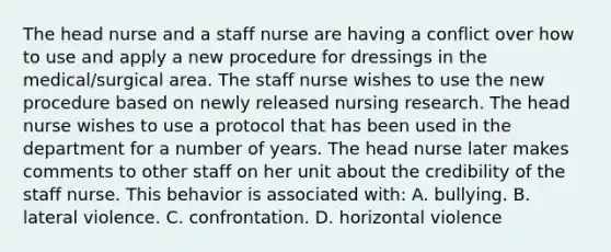 The head nurse and a staff nurse are having a conflict over how to use and apply a new procedure for dressings in the medical/surgical area. The staff nurse wishes to use the new procedure based on newly released nursing research. The head nurse wishes to use a protocol that has been used in the department for a number of years. The head nurse later makes comments to other staff on her unit about the credibility of the staff nurse. This behavior is associated with: A. bullying. B. lateral violence. C. confrontation. D. horizontal violence