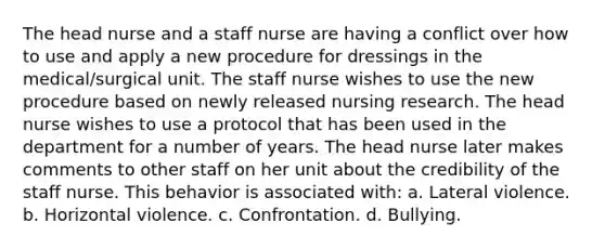 The head nurse and a staff nurse are having a conflict over how to use and apply a new procedure for dressings in the medical/surgical unit. The staff nurse wishes to use the new procedure based on newly released nursing research. The head nurse wishes to use a protocol that has been used in the department for a number of years. The head nurse later makes comments to other staff on her unit about the credibility of the staff nurse. This behavior is associated with: a. Lateral violence. b. Horizontal violence. c. Confrontation. d. Bullying.