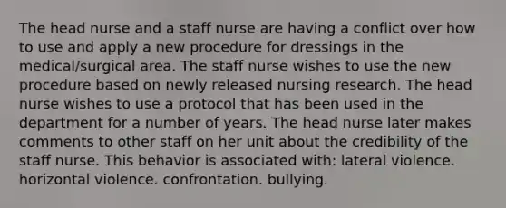 The head nurse and a staff nurse are having a conflict over how to use and apply a new procedure for dressings in the medical/surgical area. The staff nurse wishes to use the new procedure based on newly released nursing research. The head nurse wishes to use a protocol that has been used in the department for a number of years. The head nurse later makes comments to other staff on her unit about the credibility of the staff nurse. This behavior is associated with: lateral violence. horizontal violence. confrontation. bullying.