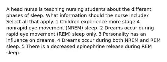 A head nurse is teaching nursing students about the different phases of sleep. What information should the nurse include? Select all that apply. 1 Children experience more stage 4 nonrapid eye movement (NREM) sleep. 2 Dreams occur during rapid eye movement (REM) sleep only. 3 Personality has an influence on dreams. 4 Dreams occur during both NREM and REM sleep. 5 There is a decreased epinephrine release during REM sleep.