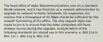 The head office of Vojks Telecommunications runs on a standard WLAN network, and it has hired Jim as a network administrator to upgrade its network to faster standards. On inspection, Jim realizes that a throughput of 50 Mbps should be sufficient for the smooth functioning of the office. The only request Vojks has made to Jim is to ensure that the older computers still have wireless access during the upgrade. Analyze which of the following standards Jim should use in this scenario. a. 802.11a b. 802.11n c. 802.11g d. 802.11b