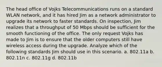 The head office of Vojks Telecommunications runs on a standard WLAN network, and it has hired Jim as a network administrator to upgrade its network to faster standards. On inspection, Jim realizes that a throughput of 50 Mbps should be sufficient for the smooth functioning of the office. The only request Vojks has made to Jim is to ensure that the older computers still have wireless access during the upgrade. Analyze which of the following standards Jim should use in this scenario. a. 802.11a b. 802.11n c. 802.11g d. 802.11b