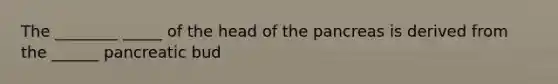 The ________ _____ of the head of <a href='https://www.questionai.com/knowledge/kITHRba4Cd-the-pancreas' class='anchor-knowledge'>the pancreas</a> is derived from the ______ pancreatic bud