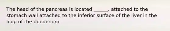 The head of the pancreas is located ______. attached to the stomach wall attached to the inferior surface of the liver in the loop of the duodenum