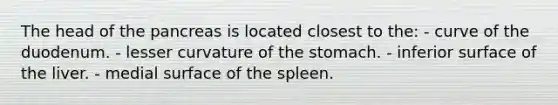 The head of the pancreas is located closest to the: - curve of the duodenum. - lesser curvature of the stomach. - inferior surface of the liver. - medial surface of the spleen.