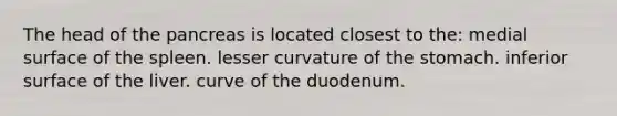 The head of the pancreas is located closest to the: medial surface of the spleen. lesser curvature of the stomach. inferior surface of the liver. curve of the duodenum.