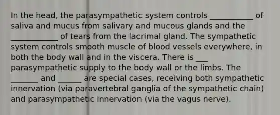 In the head, the parasympathetic system controls ___________ of saliva and mucus from salivary and mucous glands and the ____________ of tears from the lacrimal gland. The sympathetic system controls smooth muscle of blood vessels everywhere, in both the body wall and in the viscera. There is ___ parasympathetic supply to the body wall or the limbs. The _______ and ______ are special cases, receiving both sympathetic innervation (via paravertebral ganglia of the sympathetic chain) and parasympathetic innervation (via the vagus nerve).