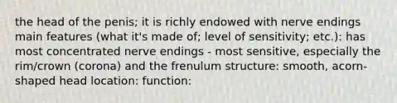 the head of the penis; it is richly endowed with nerve endings main features (what it's made of; level of sensitivity; etc.): has most concentrated nerve endings - most sensitive, especially the rim/crown (corona) and the frenulum structure: smooth, acorn-shaped head location: function: