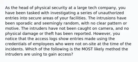 As the head of physical security at a large tech company, you have been tasked with investigating a series of unauthorized entries into secure areas of your facilities. The intrusions have been sporadic and seemingly random, with no clear pattern or motive. The intruders have not been caught on camera, and no physical damage or theft has been reported. However, you notice that the access logs show entries made using the credentials of employees who were not on-site at the time of the incidents. Which of the following is the MOST likely method the intruders are using to gain access?