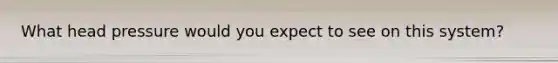 What head pressure would you expect to see on this system?