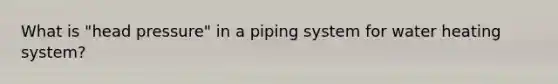 What is "head pressure" in a piping system for water heating system?