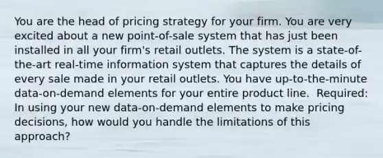 ​You are the head of pricing strategy for your firm. You are very excited about a new point-of-sale system that has just been installed in all your firm's retail outlets. The system is a state-of-the-art real-time information system that captures the details of every sale made in your retail outlets. You have up-to-the-minute data-on-demand elements for your entire product line. ​ Required: In using your new data-on-demand elements to make pricing decisions, how would you handle the limitations of this approach?