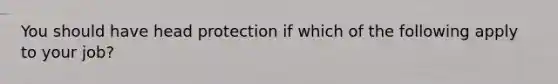 You should have head protection if which of the following apply to your job?