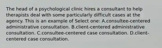 The head of a psychological clinic hires a consultant to help therapists deal with some particularly difficult cases at the agency. This is an example of Select one: A.consultee-centered administrative consultation. B.client-centered administrative consultation. C.consultee-centered case consultation. D.client-centered case consultation.