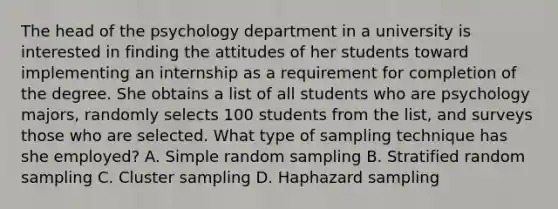 The head of the psychology department in a university is interested in finding the attitudes of her students toward implementing an internship as a requirement for completion of the degree. She obtains a list of all students who are psychology majors, randomly selects 100 students from the list, and surveys those who are selected. What type of sampling technique has she employed? A. Simple random sampling B. Stratified random sampling C. Cluster sampling D. Haphazard sampling