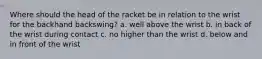 Where should the head of the racket be in relation to the wrist for the backhand backswing? a. well above the wrist b. in back of the wrist during contact c. no higher than the wrist d. below and in front of the wrist