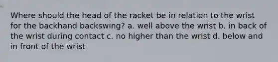 Where should the head of the racket be in relation to the wrist for the backhand backswing? a. well above the wrist b. in back of the wrist during contact c. no higher than the wrist d. below and in front of the wrist