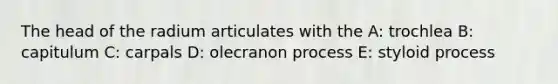 The head of the radium articulates with the A: trochlea B: capitulum C: carpals D: olecranon process E: styloid process