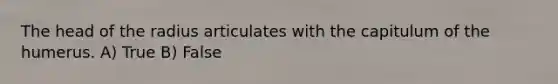 The head of the radius articulates with the capitulum of the humerus. A) True B) False