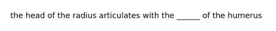 the head of the radius articulates with the ______ of the humerus