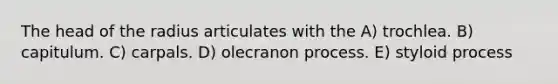 The head of the radius articulates with the A) trochlea. B) capitulum. C) carpals. D) olecranon process. E) styloid process